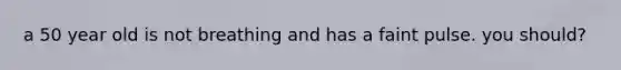 a 50 year old is not breathing and has a faint pulse. you should?