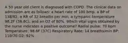 A 50 year old client is diagnosed with COPD. The clinical data on admission are as follows: a heart rate of 100 bmp, a BP of 138/82, a RR of 32 breaths per min, a tympanic temperature 98.2F (36.8C), and an O2 of 80%. Which vital signs obtained by the nurse indicates a positive outcome? Radial pulse: 70 bpm Temperature: 98.6F (37C) Respiratory Rate: 14 breaths/min BP: 110/70 O2: 92%