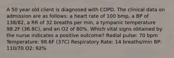 A 50 year old client is diagnosed with COPD. The clinical data on admission are as follows: a heart rate of 100 bmp, a BP of 138/82, a RR of 32 breaths per min, a tympanic temperature 98.2F (36.8C), and an O2 of 80%. Which vital signs obtained by the nurse indicates a positive outcome? Radial pulse: 70 bpm Temperature: 98.6F (37C) Respiratory Rate: 14 breaths/min BP: 110/70 O2: 92%