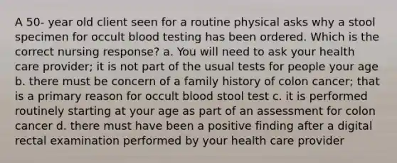 A 50- year old client seen for a routine physical asks why a stool specimen for occult blood testing has been ordered. Which is the correct nursing response? a. You will need to ask your health care provider; it is not part of the usual tests for people your age b. there must be concern of a family history of colon cancer; that is a primary reason for occult blood stool test c. it is performed routinely starting at your age as part of an assessment for colon cancer d. there must have been a positive finding after a digital rectal examination performed by your health care provider