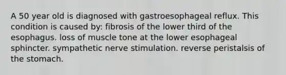 A 50 year old is diagnosed with gastroesophageal reflux. This condition is caused by: fibrosis of the lower third of the esophagus. loss of muscle tone at the lower esophageal sphincter. sympathetic nerve stimulation. reverse peristalsis of the stomach.