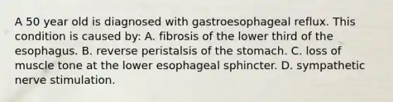 A 50 year old is diagnosed with gastroesophageal reflux. This condition is caused by: A. fibrosis of the lower third of the esophagus. B. reverse peristalsis of the stomach. C. loss of muscle tone at the lower esophageal sphincter. D. sympathetic nerve stimulation.