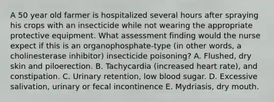 A 50 year old farmer is hospitalized several hours after spraying his crops with an insecticide while not wearing the appropriate protective equipment. What assessment finding would the nurse expect if this is an organophosphate-type (in other words, a cholinesterase inhibitor) insecticide poisoning? A. Flushed, dry skin and piloerection. B. Tachycardia (increased heart rate), and constipation. C. Urinary retention, low blood sugar. D. Excessive salivation, urinary or fecal incontinence E. Mydriasis, dry mouth.