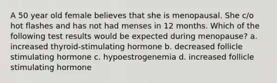 A 50 year old female believes that she is menopausal. She c/o hot flashes and has not had menses in 12 months. Which of the following test results would be expected during menopause? a. increased thyroid-stimulating hormone b. decreased follicle stimulating hormone c. hypoestrogenemia d. increased follicle stimulating hormone