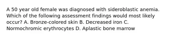 A 50 year old female was diagnosed with sideroblastic anemia. Which of the following assessment findings would most likely occur? A. Bronze-colored skin B. Decreased iron C. Normochromic erythrocytes D. Aplastic bone marrow