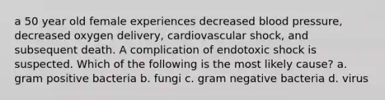 a 50 year old female experiences decreased blood pressure, decreased oxygen delivery, cardiovascular shock, and subsequent death. A complication of endotoxic shock is suspected. Which of the following is the most likely cause? a. gram positive bacteria b. fungi c. gram negative bacteria d. virus