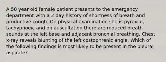 A 50 year old female patient presents to the emergency department with a 2 day history of shortness of breath and productive cough. On physical examination she is pyrexial, tachypnoeic and on auscultation there are reduced breath sounds at the left base and adjacent bronchial breathing. Chest x-ray reveals blunting of the left costophrenic angle. Which of the following findings is most likely to be present in the pleural aspirate?