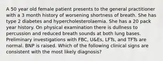 A 50 year old female patient presents to the general practitioner with a 3 month history of worsening shortness of breath. She has type 2 diabetes and hypercholesterolaemia. She has a 20 pack year history. On physical examination there is dullness to percussion and reduced breath sounds at both lung bases. Preliminary investigations with FBC, U&Es, LFTs, and TFTs are normal. BNP is raised. Which of the following clinical signs are consistent with the most likely diagnosis?