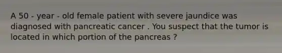 A 50 - year - old female patient with severe jaundice was diagnosed with pancreatic cancer . You suspect that the tumor is located in which portion of the pancreas ?