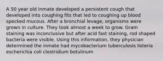 A 50 year old inmate developed a persistent cough that developed into coughing fits that led to coughing up blood specked mucous. After a bronchial levage, organisms were grown in culture. They took almost a week to grow. Gram staining was inconclusive but after acid fast staining, rod shaped bacteria were visible. Using this information, they physician determined the inmate had mycobacterium tuberculosis listeria escherichia coli clostridium botulinum