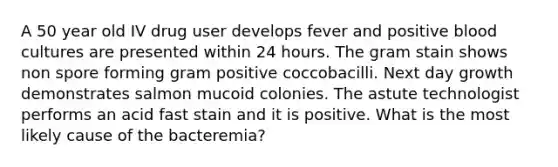 A 50 year old IV drug user develops fever and positive blood cultures are presented within 24 hours. The gram stain shows non spore forming gram positive coccobacilli. Next day growth demonstrates salmon mucoid colonies. The astute technologist performs an acid fast stain and it is positive. What is the most likely cause of the bacteremia?