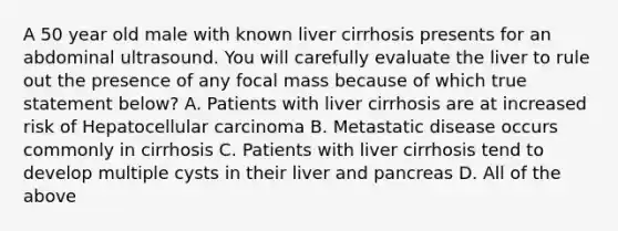 A 50 year old male with known liver cirrhosis presents for an abdominal ultrasound. You will carefully evaluate the liver to rule out the presence of any focal mass because of which true statement below? A. Patients with liver cirrhosis are at increased risk of Hepatocellular carcinoma B. Metastatic disease occurs commonly in cirrhosis C. Patients with liver cirrhosis tend to develop multiple cysts in their liver and pancreas D. All of the above