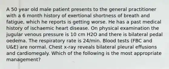 A 50 year old male patient presents to the general practitioner with a 6 month history of exertional shortness of breath and fatigue, which he reports is getting worse. He has a past medical history of ischaemic heart disease. On physical examination the jugular venous pressure is 10 cm H2O and there is bilateral pedal oedema. The respiratory rate is 24/min. Blood tests (FBC and U&E) are normal. Chest x-ray reveals bilateral pleural effusions and cardiomegaly. Which of the following is the most appropriate management?