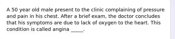 A 50 year old male present to the clinic complaining of pressure and pain in his chest. After a brief exam, the doctor concludes that his symptoms are due to lack of oxygen to the heart. This condition is called angina _____.