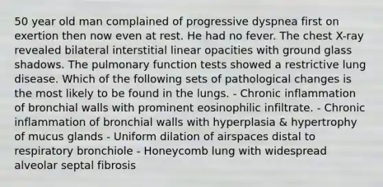 50 year old man complained of progressive dyspnea first on exertion then now even at rest. He had no fever. The chest X-ray revealed bilateral interstitial linear opacities with ground glass shadows. The pulmonary function tests showed a restrictive lung disease. Which of the following sets of pathological changes is the most likely to be found in the lungs. - Chronic inflammation of bronchial walls with prominent eosinophilic infiltrate. - Chronic inflammation of bronchial walls with hyperplasia & hypertrophy of mucus glands - Uniform dilation of airspaces distal to respiratory bronchiole - Honeycomb lung with widespread alveolar septal fibrosis