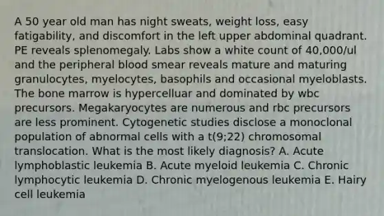 A 50 year old man has night sweats, weight loss, easy fatigability, and discomfort in the left upper abdominal quadrant. PE reveals splenomegaly. Labs show a white count of 40,000/ul and the peripheral blood smear reveals mature and maturing granulocytes, myelocytes, basophils and occasional myeloblasts. The bone marrow is hypercelluar and dominated by wbc precursors. Megakaryocytes are numerous and rbc precursors are less prominent. Cytogenetic studies disclose a monoclonal population of abnormal cells with a t(9;22) chromosomal translocation. What is the most likely diagnosis? A. Acute lymphoblastic leukemia B. Acute myeloid leukemia C. Chronic lymphocytic leukemia D. Chronic myelogenous leukemia E. Hairy cell leukemia