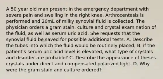 A 50 year old man present in the emergency department with severe pain and swelling in the right knee. Arthrocentesis is performed and 20mL of milky synovial fluid is collected. The physician orders a gram stain, culture and crystal examination of the fluid, as well as serum uric acid. She requests that the synovial fluid be saved for possible additional tests. A. Describe the tubes into which the fluid would be routinely placed. B. if the patient's serum uric acid level is elevated, what type of crystals and disorder are probable? C. Describe the appearance of theses crystals under direct and compensated polarized light. D. Why were the gram stain and culture ordered?