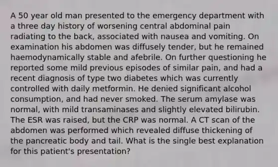 A 50 year old man presented to the emergency department with a three day history of worsening central abdominal pain radiating to the back, associated with nausea and vomiting. On examination his abdomen was diffusely tender, but he remained haemodynamically stable and afebrile. On further questioning he reported some mild previous episodes of similar pain, and had a recent diagnosis of type two diabetes which was currently controlled with daily metformin. He denied significant alcohol consumption, and had never smoked. The serum amylase was normal, with mild transaminases and slightly elevated bilirubin. The ESR was raised, but the CRP was normal. A CT scan of the abdomen was performed which revealed diffuse thickening of the pancreatic body and tail. What is the single best explanation for this patient's presentation?