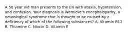 A 50 year old man presents to the ER with ataxia, hypotension, and confusion. Your diagnosis is Wernicke's encephalopathy, a neurological syndrome that is thought to be caused by a deficiency of which of the following substances? A. Vitamin B12 B. Thiamine C. Niacin D. Vitamin E