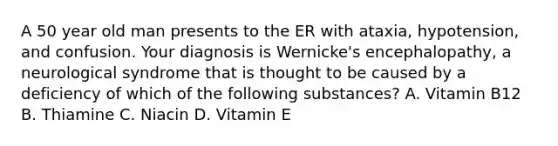 A 50 year old man presents to the ER with ataxia, hypotension, and confusion. Your diagnosis is Wernicke's encephalopathy, a neurological syndrome that is thought to be caused by a deficiency of which of the following substances? A. Vitamin B12 B. Thiamine C. Niacin D. Vitamin E