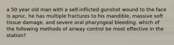 a 50 year old man with a self-inflicted gunshot wound to the face is apnic. he has multiple fractures to his mandible, massive soft tissue damage, and severe oral pharyngeal bleeding. which of the following methods of airway control be most effective in the station?