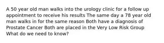 A 50 year old man walks into the urology clinic for a follow up appointment to receive his results The same day a 78 year old man walks in for the same reason Both have a diagnosis of Prostate Cancer Both are placed in the Very Low Risk Group What do we need to know?