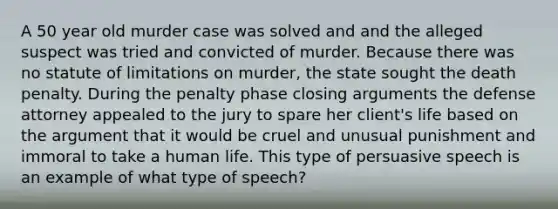 A 50 year old murder case was solved and and the alleged suspect was tried and convicted of murder. Because there was no statute of limitations on murder, the state sought the death penalty. During the penalty phase closing arguments the defense attorney appealed to the jury to spare her client's life based on the argument that it would be cruel and unusual punishment and immoral to take a human life. This type of persuasive speech is an example of what type of speech?