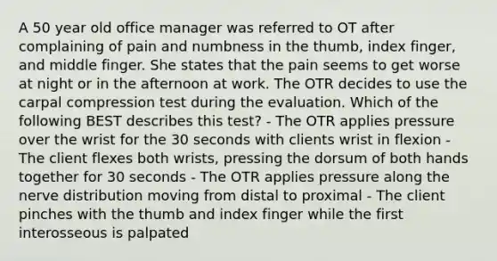 A 50 year old office manager was referred to OT after complaining of pain and numbness in the thumb, index finger, and middle finger. She states that the pain seems to get worse at night or in the afternoon at work. The OTR decides to use the carpal compression test during the evaluation. Which of the following BEST describes this test? - The OTR applies pressure over the wrist for the 30 seconds with clients wrist in flexion - The client flexes both wrists, pressing the dorsum of both hands together for 30 seconds - The OTR applies pressure along the nerve distribution moving from distal to proximal - The client pinches with the thumb and index finger while the first interosseous is palpated