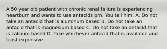 A 50 year old patient with chronic renal failure is experiencing heartburn and wants to use antacids prn. You tell him: A. Do not take an antacid that is aluminum based B. Do not take an antacid that is magnesium based C. Do not take an antacid that is calcium based D. Take whichever antacid that is available and least expensive