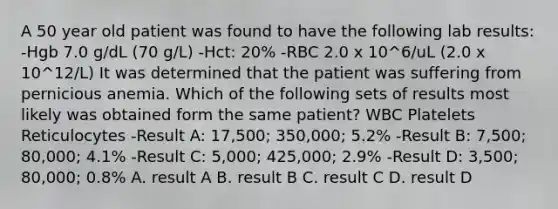 A 50 year old patient was found to have the following lab results: -Hgb 7.0 g/dL (70 g/L) -Hct: 20% -RBC 2.0 x 10^6/uL (2.0 x 10^12/L) It was determined that the patient was suffering from pernicious anemia. Which of the following sets of results most likely was obtained form the same patient? WBC Platelets Reticulocytes -Result A: 17,500; 350,000; 5.2% -Result B: 7,500; 80,000; 4.1% -Result C: 5,000; 425,000; 2.9% -Result D: 3,500; 80,000; 0.8% A. result A B. result B C. result C D. result D