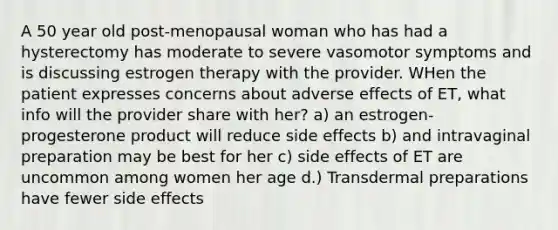 A 50 year old post-menopausal woman who has had a hysterectomy has moderate to severe vasomotor symptoms and is discussing estrogen therapy with the provider. WHen the patient expresses concerns about adverse effects of ET, what info will the provider share with her? a) an estrogen-progesterone product will reduce side effects b) and intravaginal preparation may be best for her c) side effects of ET are uncommon among women her age d.) Transdermal preparations have fewer side effects