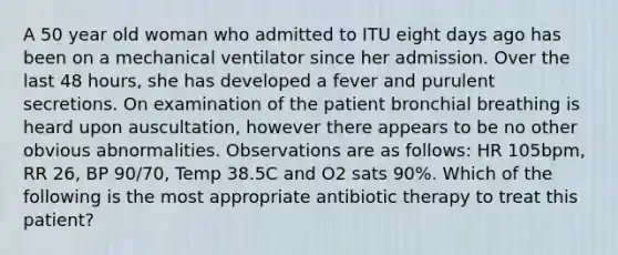 A 50 year old woman who admitted to ITU eight days ago has been on a mechanical ventilator since her admission. Over the last 48 hours, she has developed a fever and purulent secretions. On examination of the patient bronchial breathing is heard upon auscultation, however there appears to be no other obvious abnormalities. Observations are as follows: HR 105bpm, RR 26, BP 90/70, Temp 38.5C and O2 sats 90%. Which of the following is the most appropriate antibiotic therapy to treat this patient?