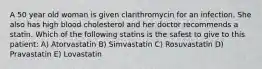 A 50 year old woman is given clarithromycin for an infection. She also has high blood cholesterol and her doctor recommends a statin. Which of the following statins is the safest to give to this patient: A) Atorvastatin B) Simvastatin C) Rosuvastatin D) Pravastatin E) Lovastatin