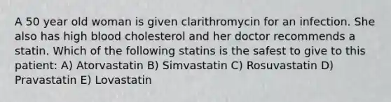 A 50 year old woman is given clarithromycin for an infection. She also has high blood cholesterol and her doctor recommends a statin. Which of the following statins is the safest to give to this patient: A) Atorvastatin B) Simvastatin C) Rosuvastatin D) Pravastatin E) Lovastatin