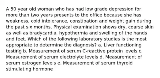 A 50 year old woman who has had low grade depression for more than two years presents to the office because she has weakness, cold intolerance, constipation and weight gain during the past six months. Physical examination shows dry, coarse skin as well as bradycardia, hypothermia and swelling of the hands and feet. Which of the following laboratory studies is the most appropriate to determine the diagnosis? a. Liver functioning testing b. Measurement of serum C-reactive protein levels c. Measurement of serum electrolyte levels d. Measurement of serum estrogen levels e. Measurement of serum thyroid stimulating hormone