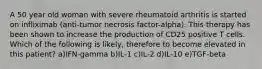 A 50 year old woman with severe rheumatoid arthritis is started on infliximab (anti-tumor necrosis factor-alpha). This therapy has been shown to increase the production of CD25 positive T cells. Which of the following is likely, therefore to become elevated in this patient? a)IFN-gamma b)IL-1 c)IL-2 d)IL-10 e)TGF-beta