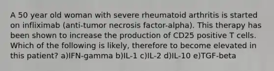 A 50 year old woman with severe rheumatoid arthritis is started on infliximab (anti-tumor necrosis factor-alpha). This therapy has been shown to increase the production of CD25 positive T cells. Which of the following is likely, therefore to become elevated in this patient? a)IFN-gamma b)IL-1 c)IL-2 d)IL-10 e)TGF-beta