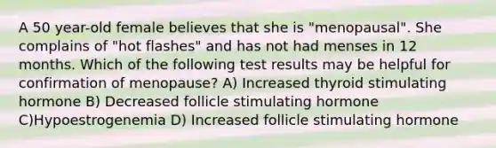 A 50 year-old female believes that she is "menopausal". She complains of "hot flashes" and has not had menses in 12 months. Which of the following test results may be helpful for confirmation of menopause? A) Increased thyroid stimulating hormone B) Decreased follicle stimulating hormone C)Hypoestrogenemia D) Increased follicle stimulating hormone