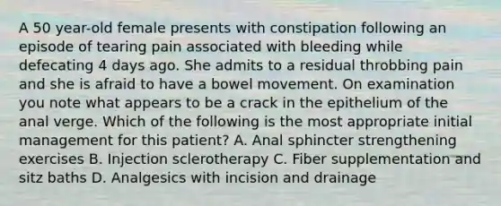 A 50 year-old female presents with constipation following an episode of tearing pain associated with bleeding while defecating 4 days ago. She admits to a residual throbbing pain and she is afraid to have a bowel movement. On examination you note what appears to be a crack in the epithelium of the anal verge. Which of the following is the most appropriate initial management for this patient? A. Anal sphincter strengthening exercises B. Injection sclerotherapy C. Fiber supplementation and sitz baths D. Analgesics with incision and drainage