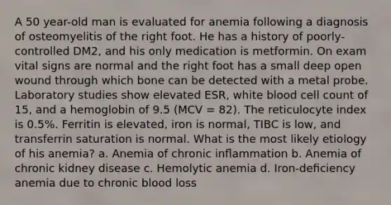 A 50 year-old man is evaluated for anemia following a diagnosis of osteomyelitis of the right foot. He has a history of poorly-controlled DM2, and his only medication is metformin. On exam vital signs are normal and the right foot has a small deep open wound through which bone can be detected with a metal probe. Laboratory studies show elevated ESR, white blood cell count of 15, and a hemoglobin of 9.5 (MCV = 82). The reticulocyte index is 0.5%. Ferritin is elevated, iron is normal, TIBC is low, and transferrin saturation is normal. What is the most likely etiology of his anemia? a. Anemia of chronic inﬂammation b. Anemia of chronic kidney disease c. Hemolytic anemia d. Iron-deﬁciency anemia due to chronic blood loss