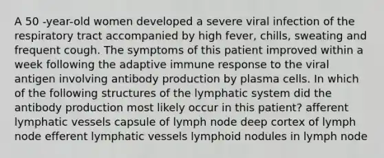 A 50 -year-old women developed a severe viral infection of the respiratory tract accompanied by high fever, chills, sweating and frequent cough. The symptoms of this patient improved within a week following the adaptive immune response to the viral antigen involving antibody production by plasma cells. In which of the following structures of the lymphatic system did the antibody production most likely occur in this patient? afferent lymphatic vessels capsule of lymph node deep cortex of lymph node efferent lymphatic vessels lymphoid nodules in lymph node