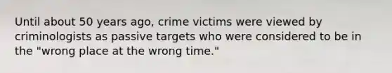 Until about 50 years ago, crime victims were viewed by criminologists as passive targets who were considered to be in the "wrong place at the wrong time."​