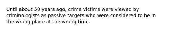 Until about 50 years ago, crime victims were viewed by criminologists as passive targets who were considered to be in the wrong place at the wrong time.