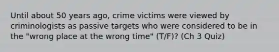 Until about 50 years ago, crime victims were viewed by criminologists as passive targets who were considered to be in the "wrong place at the wrong time" (T/F)? (Ch 3 Quiz)