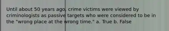 Until about 50 years ago, crime victims were viewed by criminologists as passive targets who were considered to be in the "wrong place at the wrong time." a. True b. False