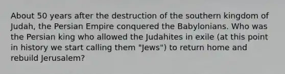 About 50 years after the destruction of the southern kingdom of Judah, the Persian Empire conquered the Babylonians. Who was the Persian king who allowed the Judahites in exile (at this point in history we start calling them "Jews") to return home and rebuild Jerusalem?