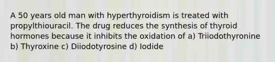 A 50 years old man with hyperthyroidism is treated with propylthiouracil. The drug reduces the synthesis of thyroid hormones because it inhibits the oxidation of a) Triiodothyronine b) Thyroxine c) Diiodotyrosine d) Iodide