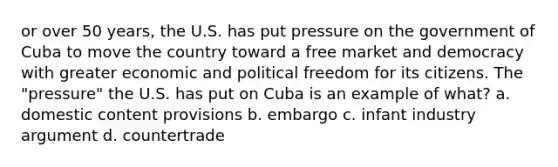 or over 50 years, the U.S. has put pressure on the government of Cuba to move the country toward a free market and democracy with greater economic and political freedom for its citizens. The "pressure" the U.S. has put on Cuba is an example of what? a. domestic content provisions b. embargo c. infant industry argument d. countertrade