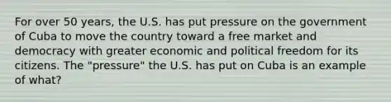 For over 50 years, the U.S. has put pressure on the government of Cuba to move the country toward a free market and democracy with greater economic and political freedom for its citizens. The "pressure" the U.S. has put on Cuba is an example of what?