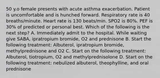 50 y.o female presents with acute asthma exacerbation. Patient is uncomfortable and is hunched forward. Respiratory rate is 40 breaths/minute. Heart rate is 130 beats/min. SPO2 is 80%. PEF is 30% of predicted or personal best. Which of the following is the next step? A. Immediately admit to the hospital. While waiting give SABA, ipratropium bromide, O2 and prednisone B. Start the following treatment: Albuterol, ipratropium bromide, methylprednisone and O2 C. Start on the following treatment: Albuterol, tiotropium, O2 and methylprednisolone D. Start on the following treatment: nebulized albuterol, theophylline, and oral prednisone